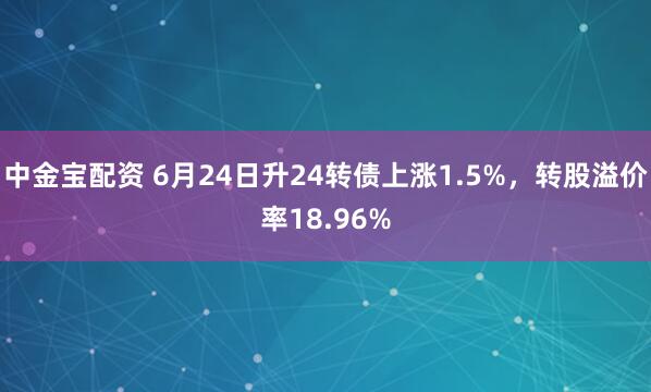 中金宝配资 6月24日升24转债上涨1.5%，转股溢价率18.96%