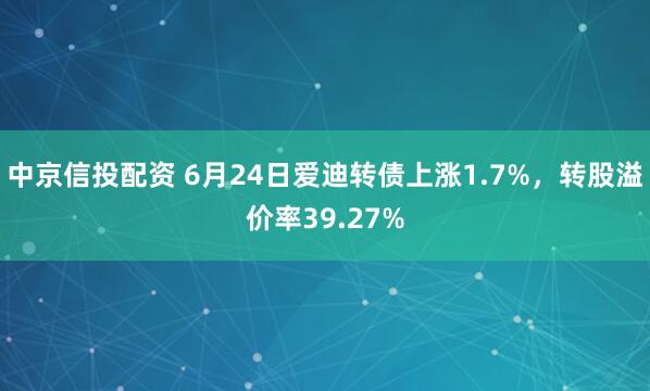 中京信投配资 6月24日爱迪转债上涨1.7%，转股溢价率39.27%