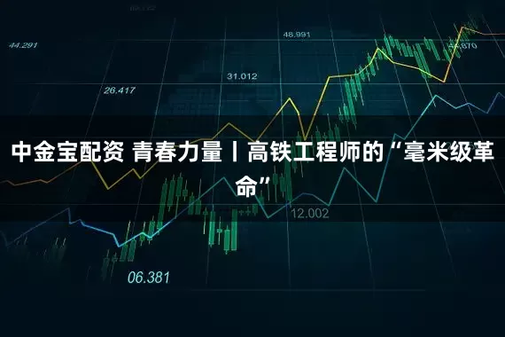 中金宝配资 青春力量丨高铁工程师的“毫米级革命”