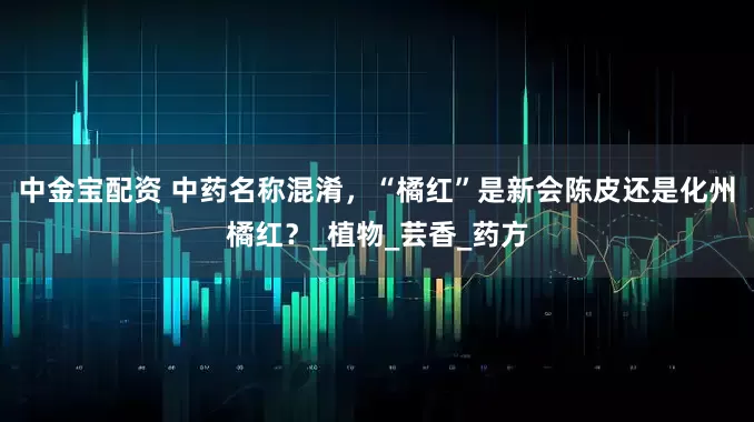 中金宝配资 中药名称混淆，“橘红”是新会陈皮还是化州橘红？_植物_芸香_药方