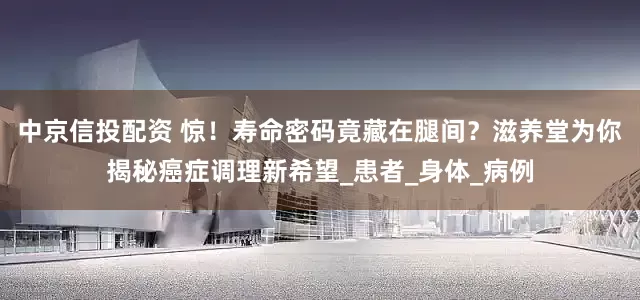 中京信投配资 惊！寿命密码竟藏在腿间？滋养堂为你揭秘癌症调理新希望_患者_身体_病例