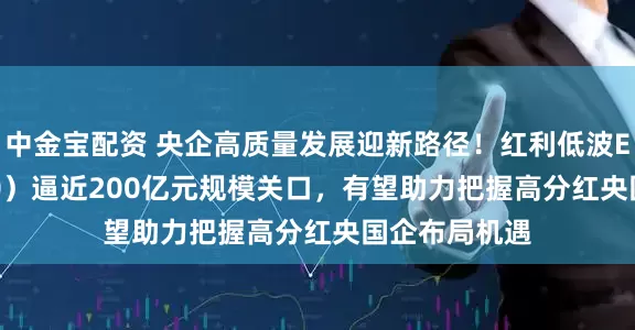 中金宝配资 央企高质量发展迎新路径！红利低波ETF（512890）逼近200亿元规模关口，有望助力把握高分红央国企布局机遇