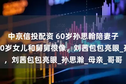 中京信投配资 60岁孙思翰陪妻子回南京老家，20岁女儿和舅舅很像，刘茜包包亮眼_孙思瀚_母亲_哥哥