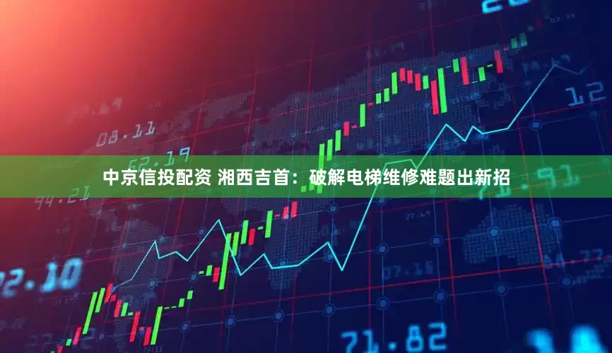 中京信投配资 湘西吉首：破解电梯维修难题出新招