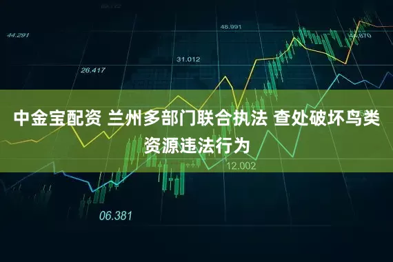 中金宝配资 兰州多部门联合执法 查处破坏鸟类资源违法行为