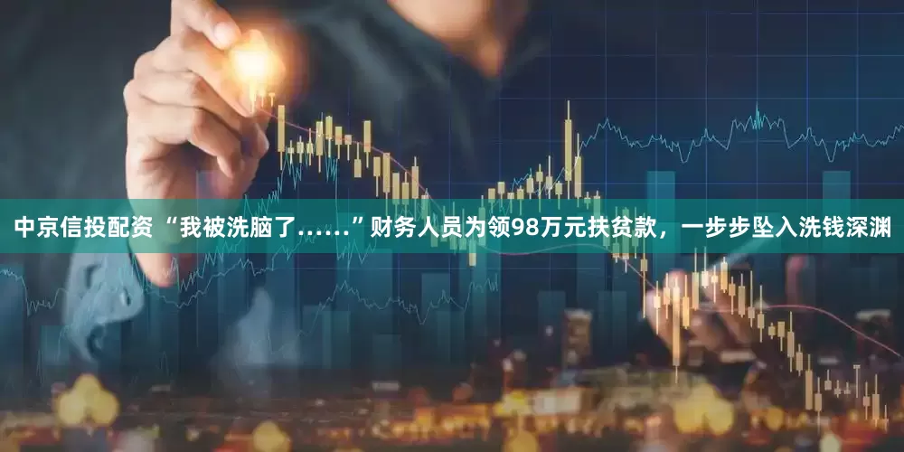 中京信投配资 “我被洗脑了……”财务人员为领98万元扶贫款，一步步坠入洗钱深渊