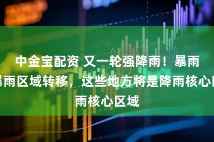 中金宝配资 又一轮强降雨！暴雨大暴雨区域转移，这些地方将是降雨核心区域