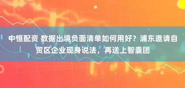 中恒配资 数据出境负面清单如何用好？浦东邀请自贸区企业现身说法，再送上智囊团