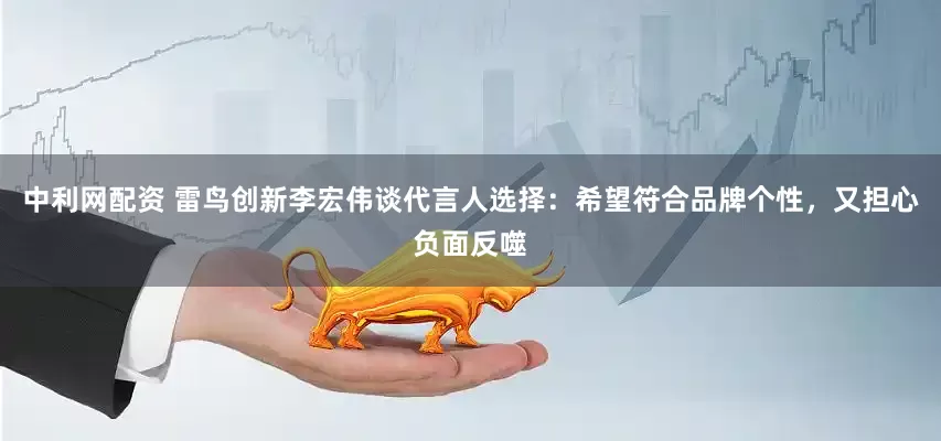 中利网配资 雷鸟创新李宏伟谈代言人选择:希望符合品牌个性,又担心负面反噬