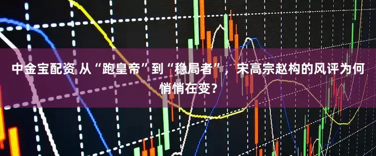 中金宝配资 从“跑皇帝”到“稳局者”,宋高宗赵构的风评为何悄悄在变?