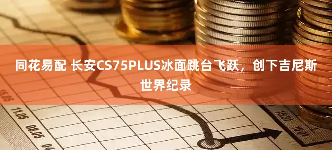 同花易配 长安CS75PLUS冰面跳台飞跃,创下吉尼斯世界纪录