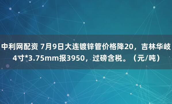 中利网配资 7月9日大连镀锌管价格降20，吉林华岐4寸*3.75mm报3950，过磅含税。（元/吨）