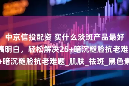 中京信投配资 买什么淡斑产品最好效果快？一篇搞明白，轻松解决25+暗沉糙脸抗老难题_肌肤_祛斑_黑色素