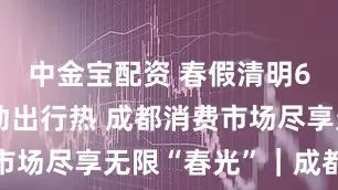 中金宝配资 春假清明6天连休带动出行热 成都消费市场尽享无限“春光”｜成都发展