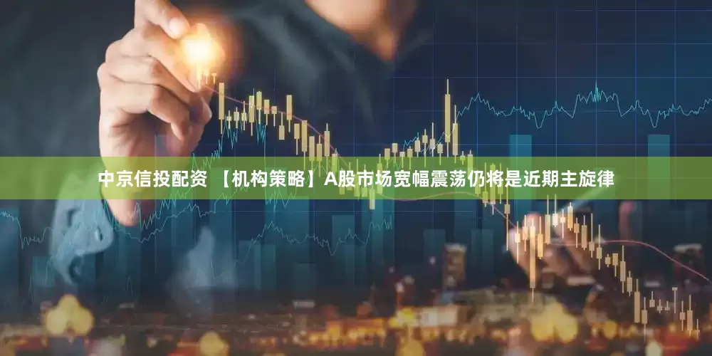 中京信投配资 【机构策略】A股市场宽幅震荡仍将是近期主旋律