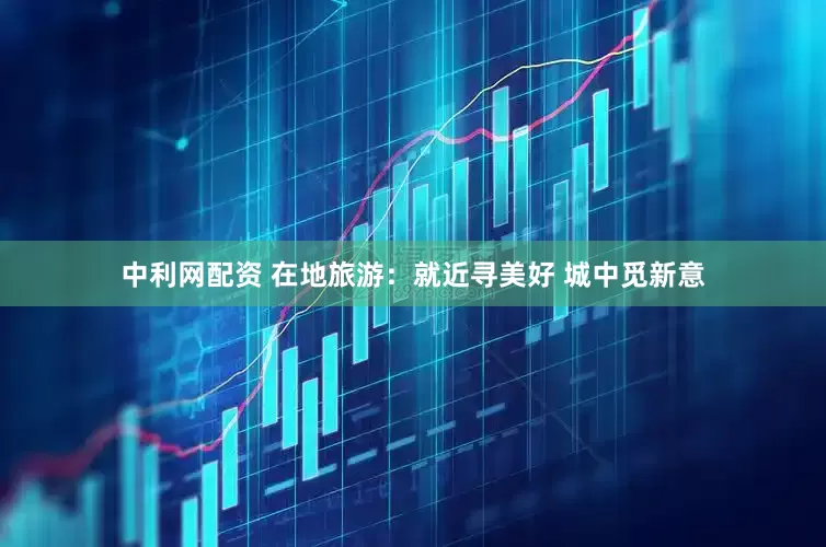 中利网配资 在地旅游：就近寻美好 城中觅新意