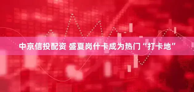 中京信投配资 盛夏岗什卡成为热门“打卡地”